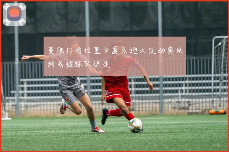 曼联门将位置今夏或迎大变动奥纳纳或被球队送走