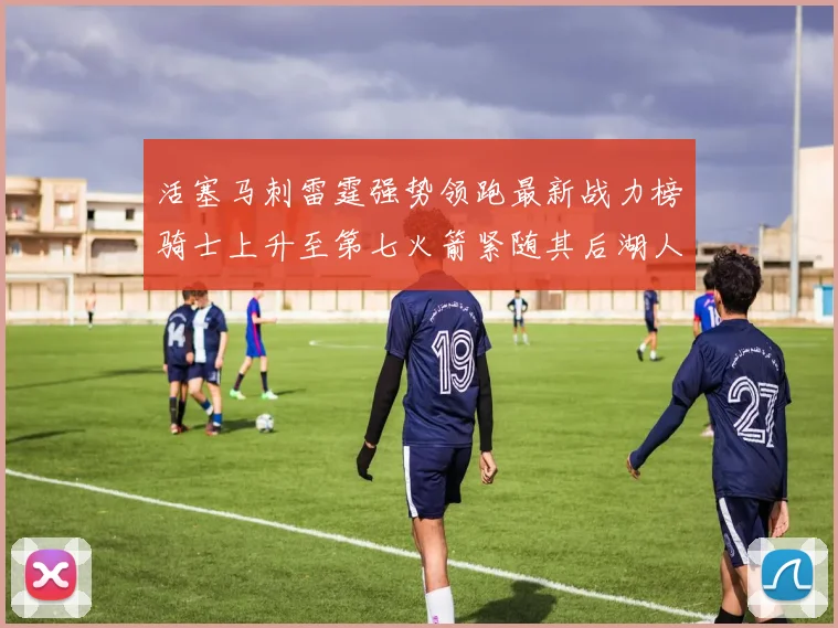 活塞马刺雷霆强势领跑最新战力榜骑士上升至第七火箭紧随其后湖人排名第十一