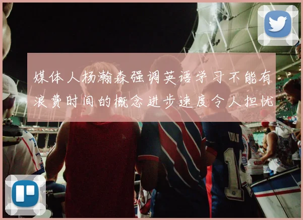 媒体人杨瀚森强调英语学习不能有浪费时间的概念进步速度令人担忧