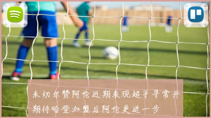 米切尔赞阿伦近期表现超乎寻常并期待哈登加盟后阿伦更进一步