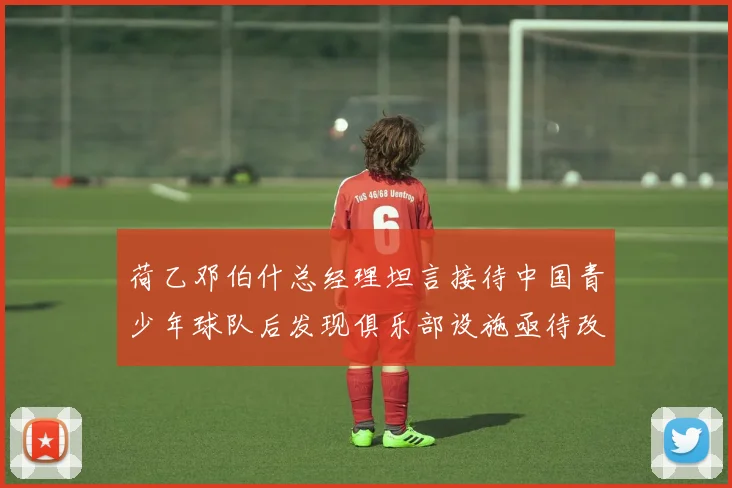 荷乙邓伯什总经理坦言接待中国青少年球队后发现俱乐部设施亟待改善