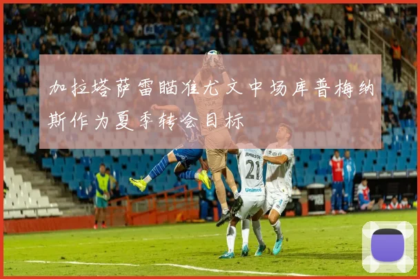 加拉塔萨雷瞄准尤文中场库普梅纳斯作为夏季转会目标