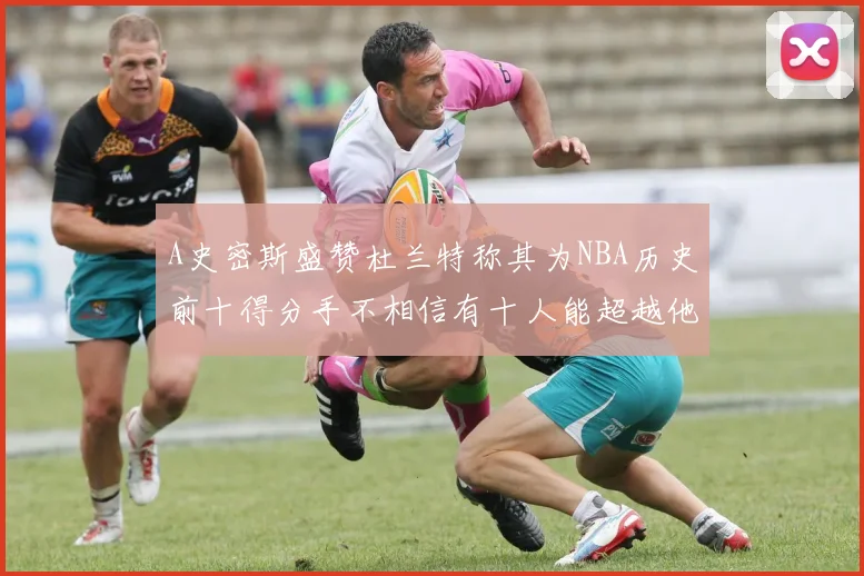 A史密斯盛赞杜兰特称其为NBA历史前十得分手不相信有十人能超越他