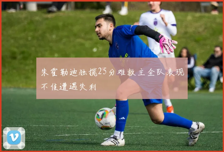 朱霍勒迪独揽25分难救主全队表现不佳遭遇失利