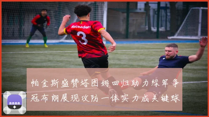 帕金斯盛赞塔图姆回归助力绿军争冠布朗展现攻防一体实力成关键球员