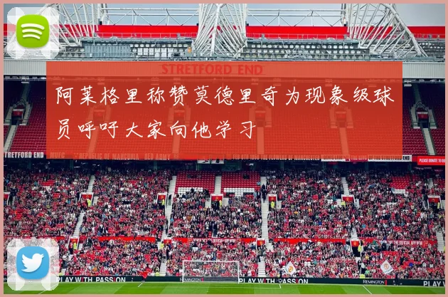 阿莱格里称赞莫德里奇为现象级球员呼吁大家向他学习