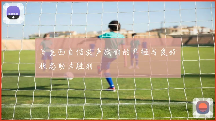 马克西自信发声我们的年轻与良好状态助力胜利