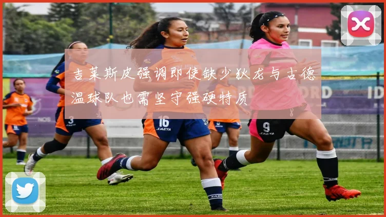 吉莱斯皮强调即使缺少狄龙与古德温球队也需坚守强硬特质